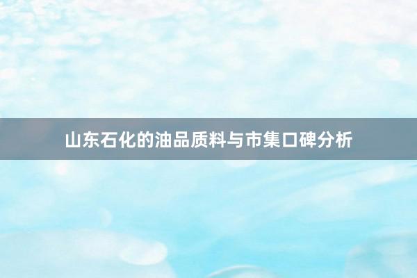 山东石化的油品质料与市集口碑分析