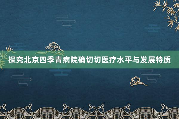 探究北京四季青病院确切切医疗水平与发展特质